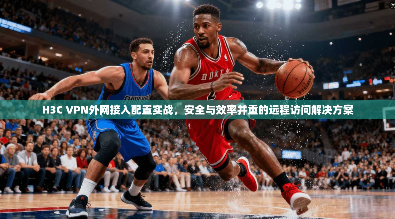 H3C VPN外网接入配置实战，安全与效率并重的远程访问解决方案