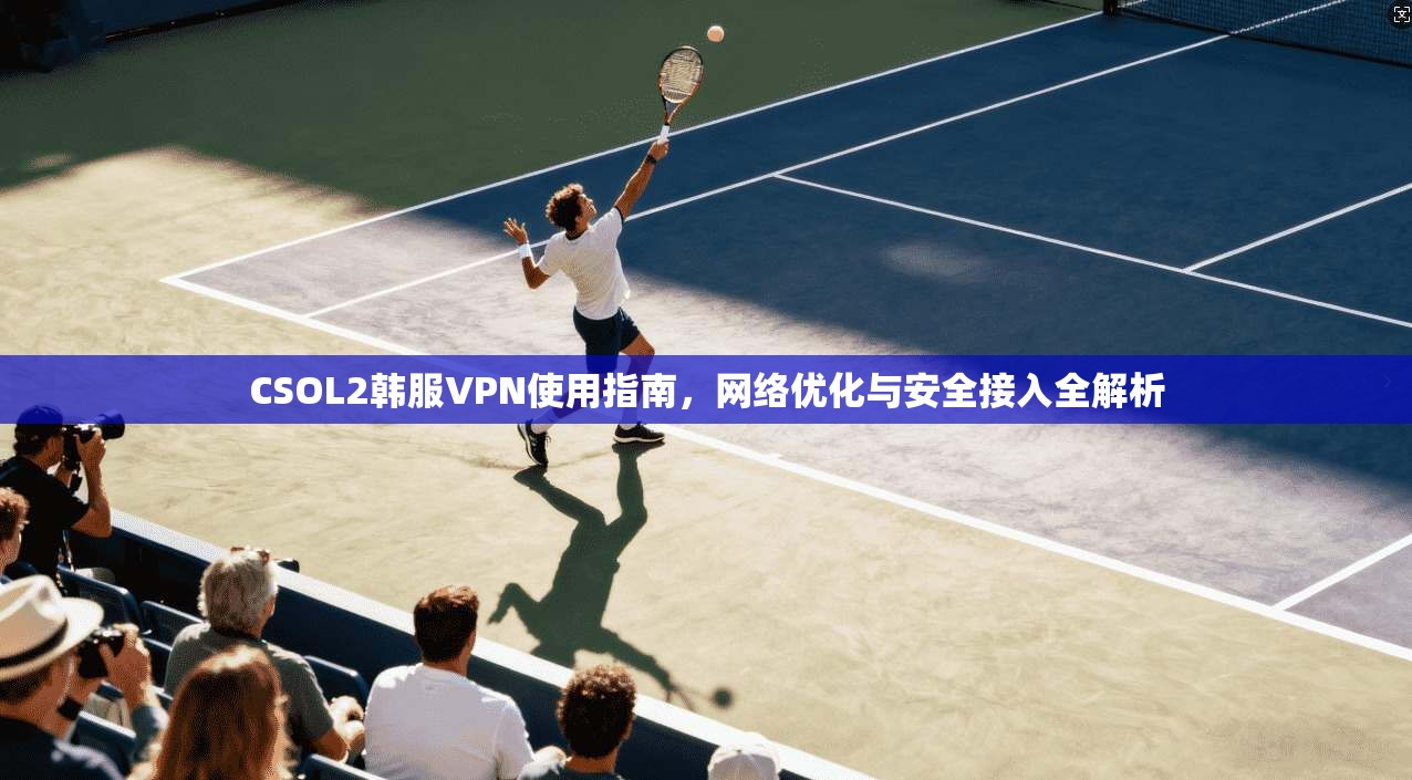 CSOL2韩服VPN使用指南，网络优化与安全接入全解析