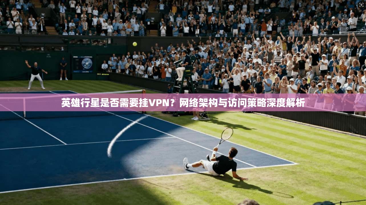英雄行星是否需要挂VPN?网络架构与访问策略深度解析