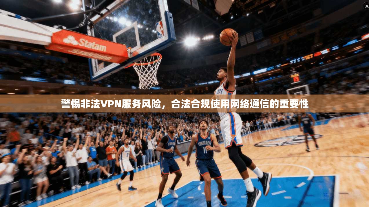 警惕非法VPN服务风险，合法合规使用网络通信的重要性