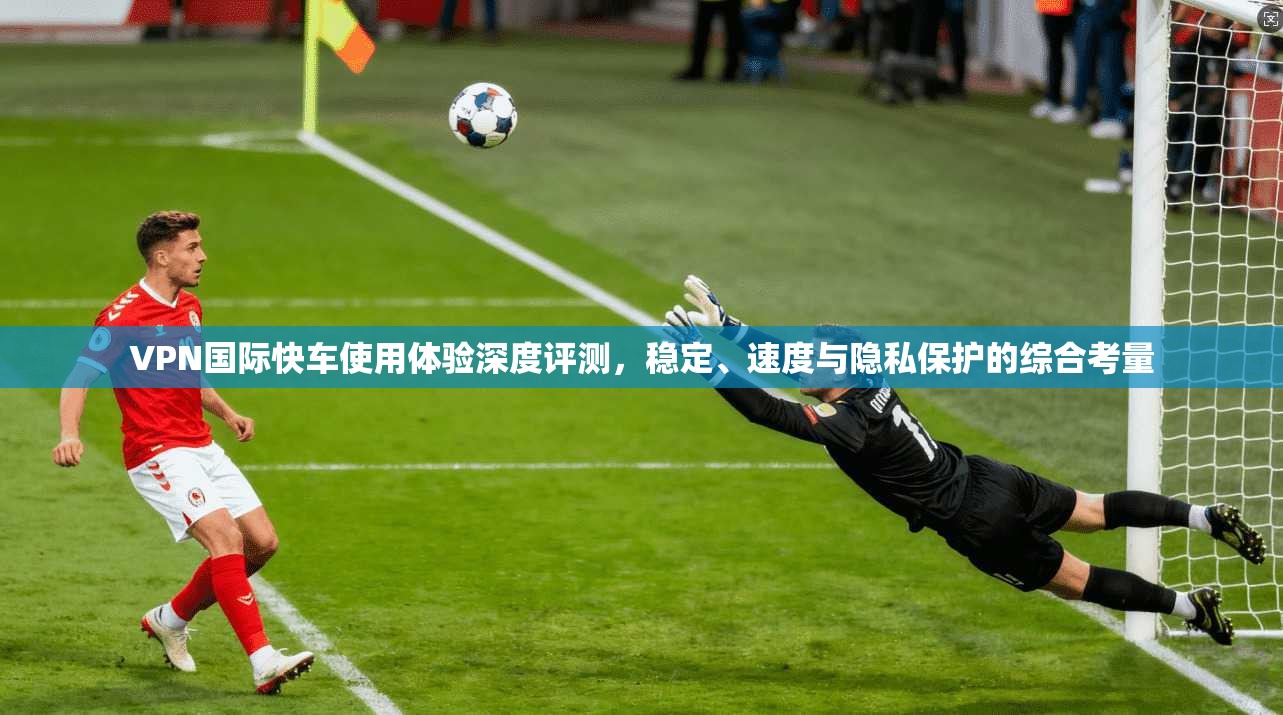 VPN国际快车使用体验深度评测,稳定、速度与隐私保护的综合考量