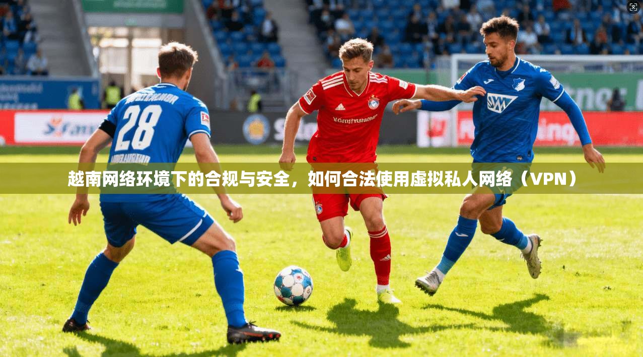 越南网络环境下的合规与安全，如何合法使用虚拟私人网络（VPN）