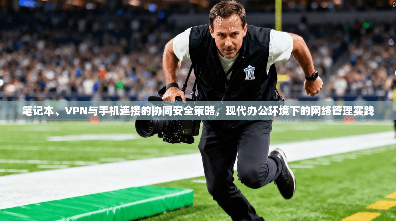 笔记本、VPN与手机连接的协同安全策略，现代办公环境下的网络管理实践