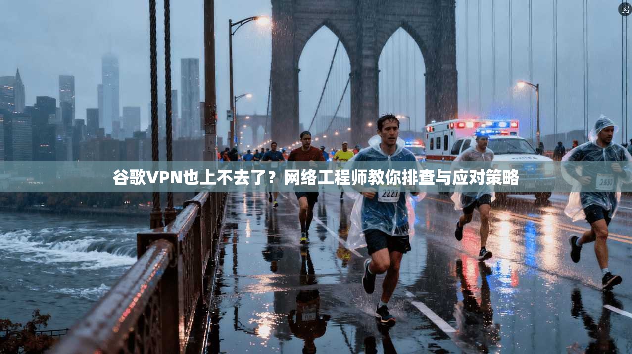 谷歌VPN也上不去了?网络工程师教你排查与应对策略