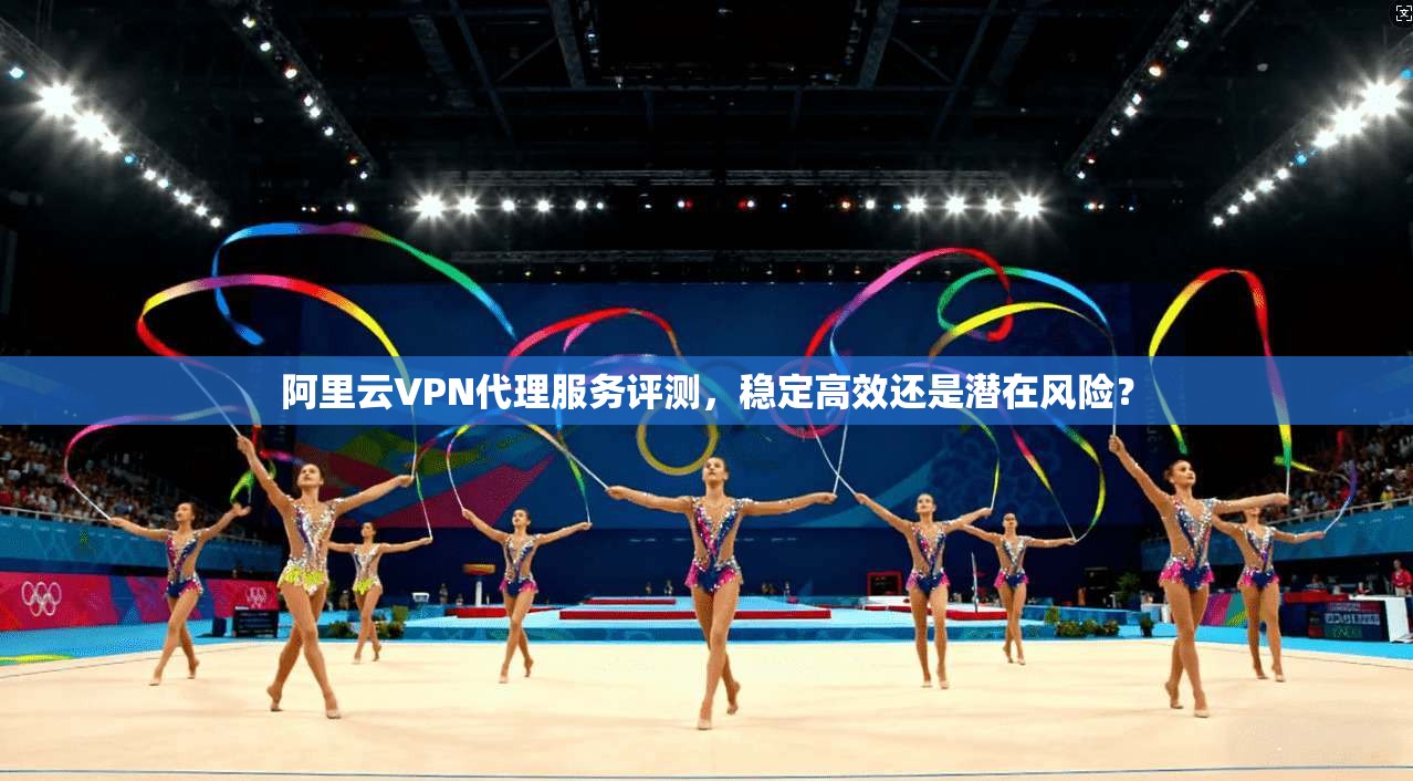 阿里云VPN代理服务评测，稳定高效还是潜在风险？