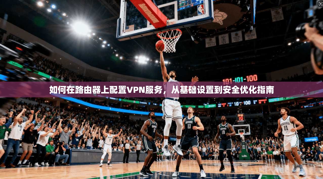 如何在路由器上配置VPN服务,从基础设置到安全优化指南