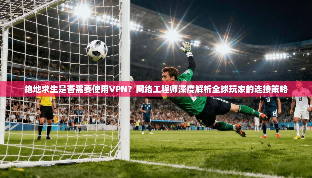 绝地求生是否需要使用VPN?网络工程师深度解析全球玩家的连接策略