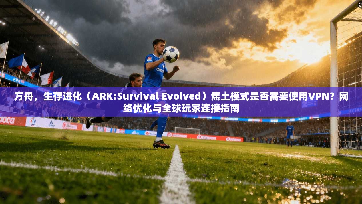 方舟,生存进化(ARK:Survival Evolved)焦土模式是否需要使用VPN?网络优化与全球玩家连接指南