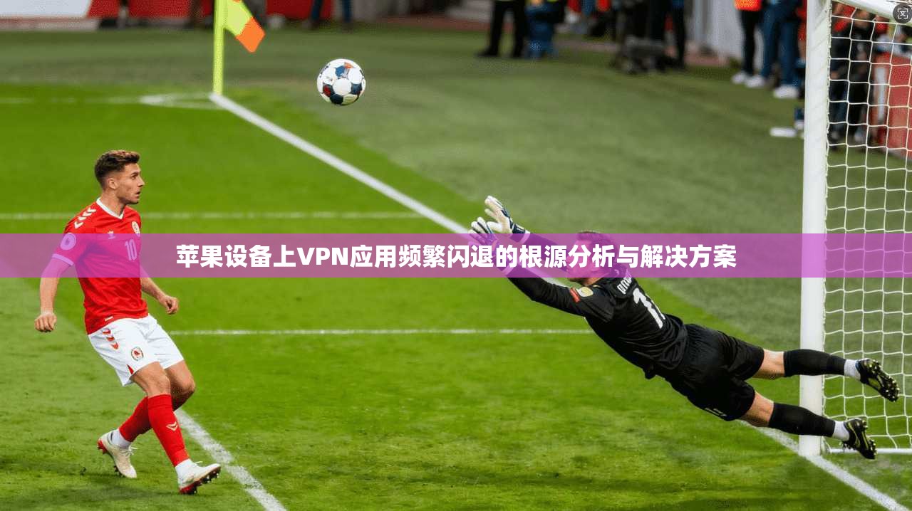 苹果设备上VPN应用频繁闪退的根源分析与解决方案