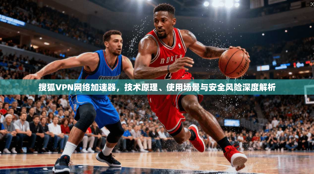 搜狐VPN网络加速器,技术原理、使用场景与安全风险深度解析