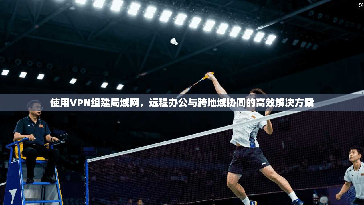 使用VPN组建局域网，远程办公与跨地域协同的高效解决方案