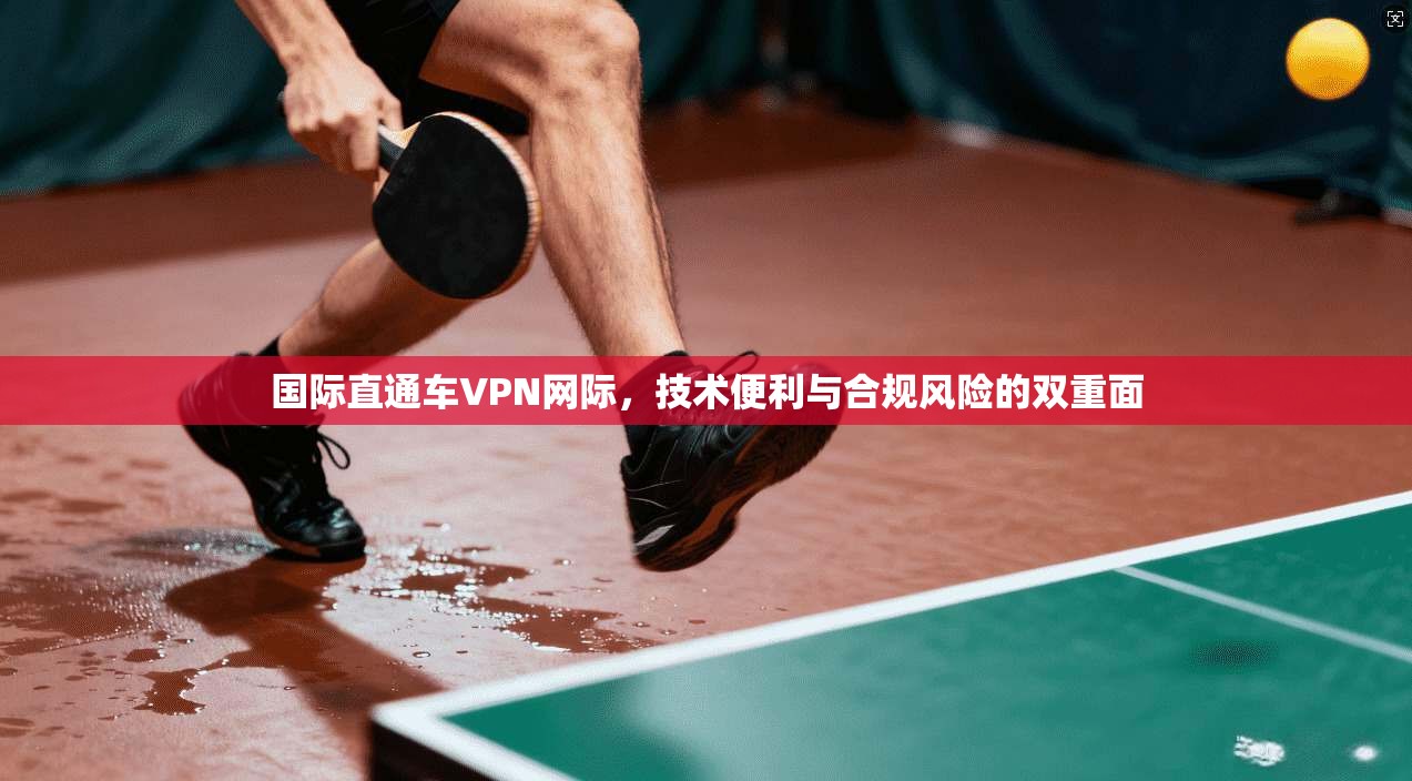 国际直通车VPN网际,技术便利与合规风险的双重面