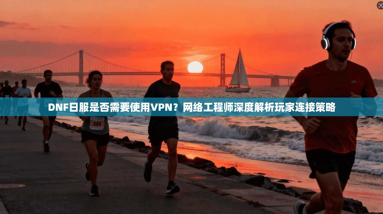 DNF日服是否需要使用VPN？网络工程师深度解析玩家连接策略