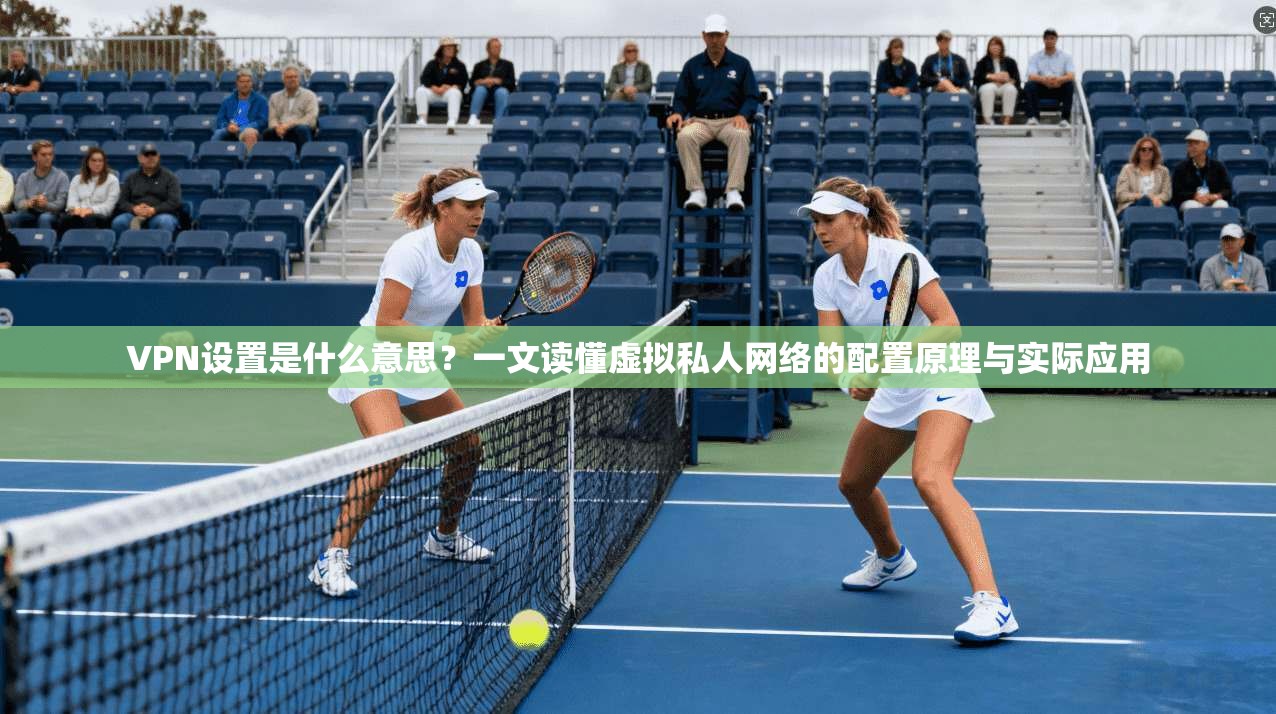 VPN设置是什么意思?一文读懂虚拟私人网络的配置原理与实际应用