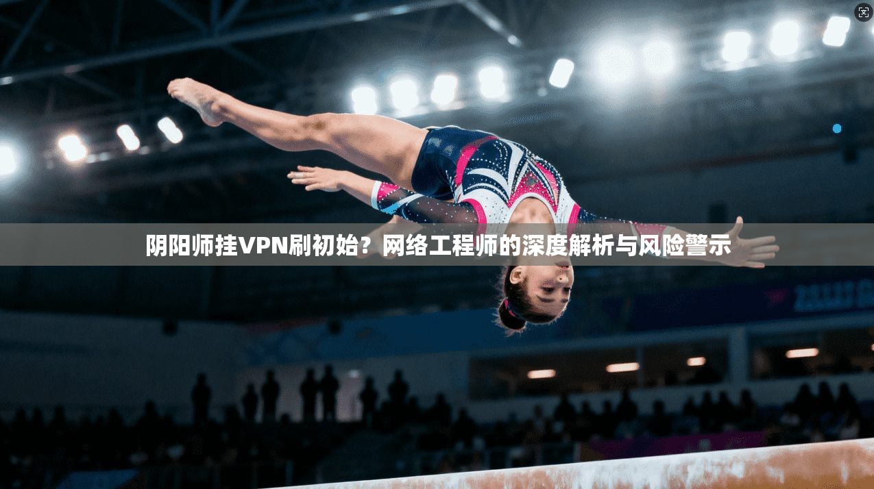 阴阳师挂VPN刷初始?网络工程师的深度解析与风险警示