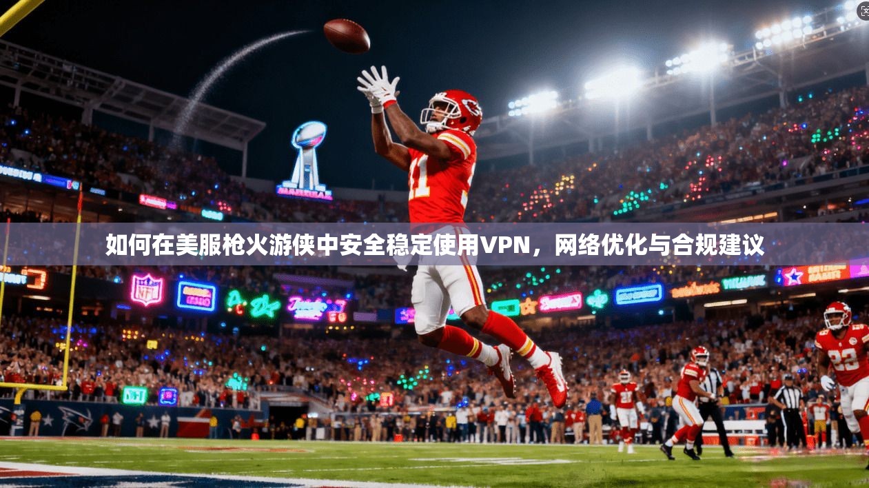 如何在美服枪火游侠中安全稳定使用VPN,网络优化与合规建议