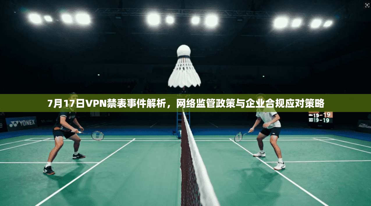 7月17日VPN禁表事件解析，网络监管政策与企业合规应对策略