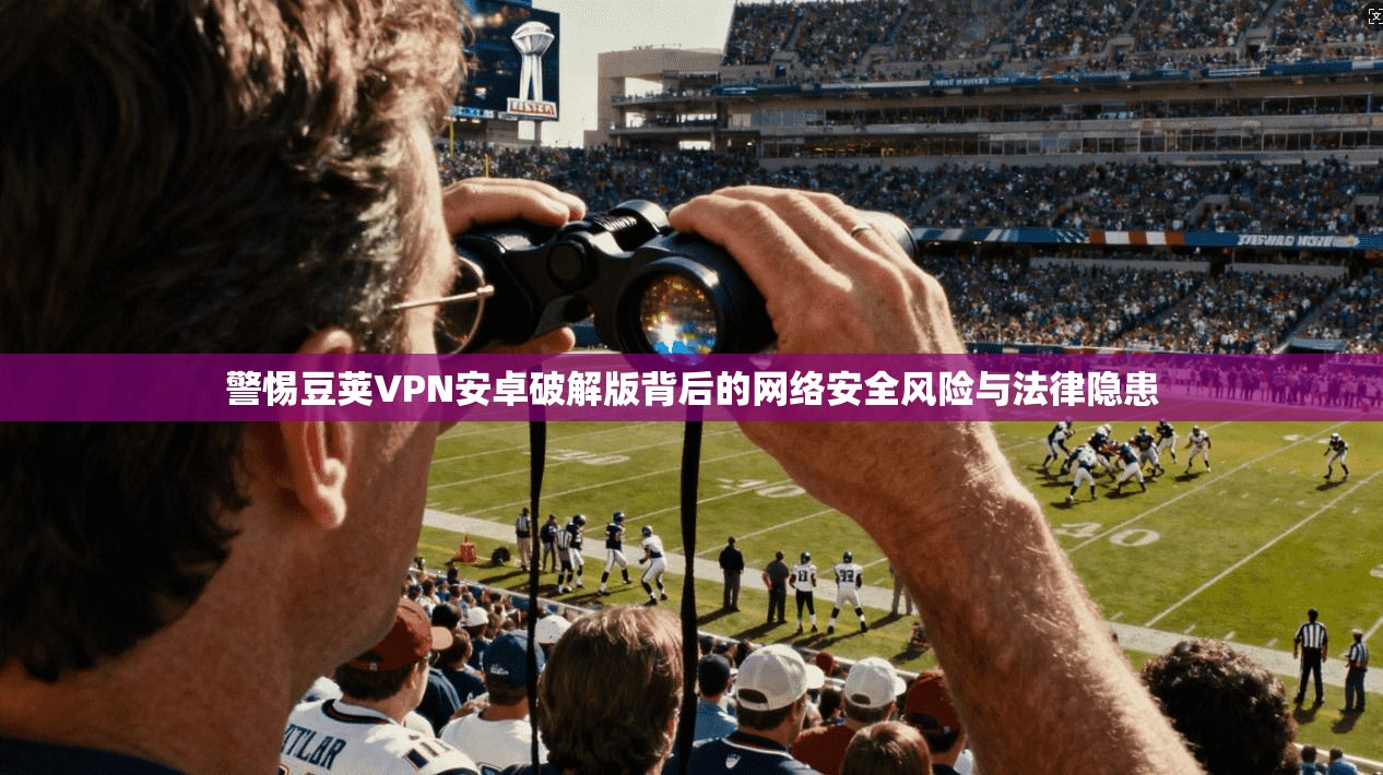 警惕豆荚VPN安卓破解版背后的网络安全风险与法律隐患