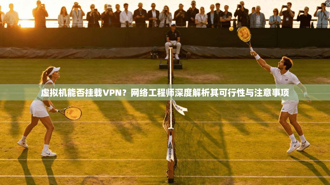 虚拟机能否挂载VPN？网络工程师深度解析其可行性与注意事项