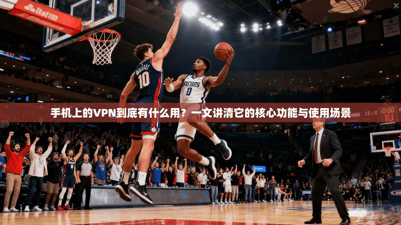 手机上的VPN到底有什么用?一文讲清它的核心功能与使用场景