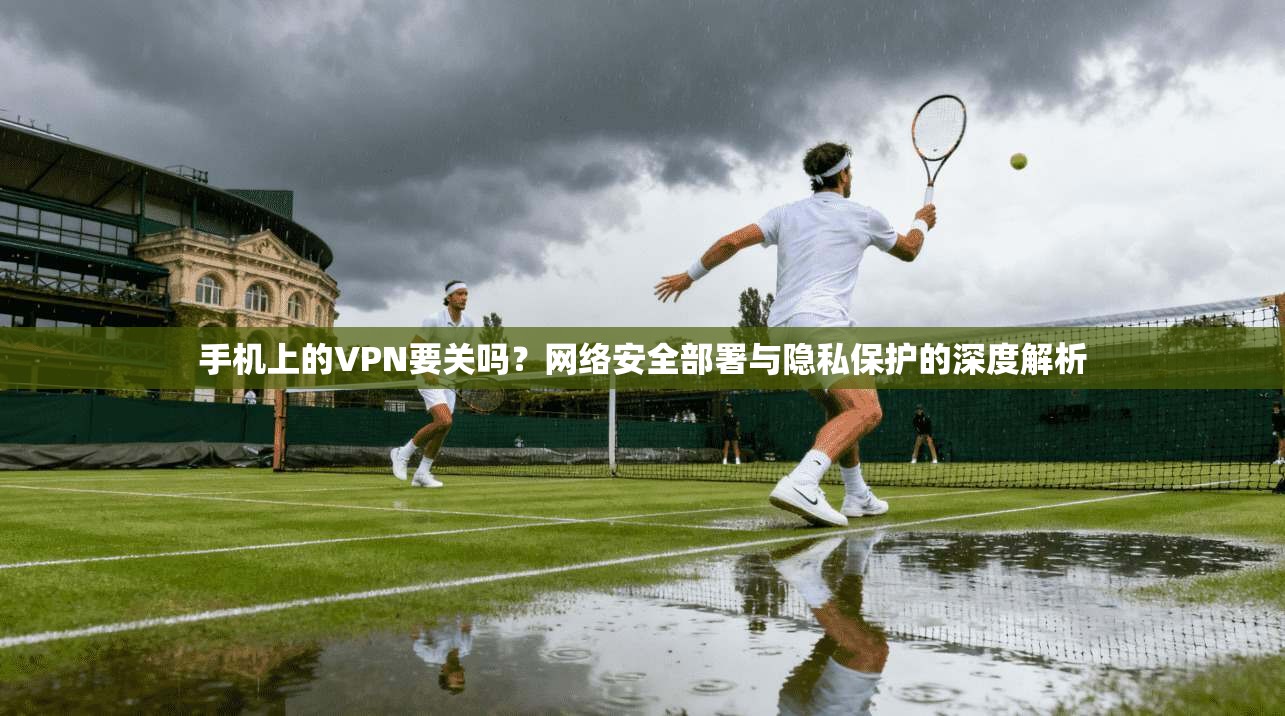 手机上的VPN要关吗?网络安全部署与隐私保护的深度解析