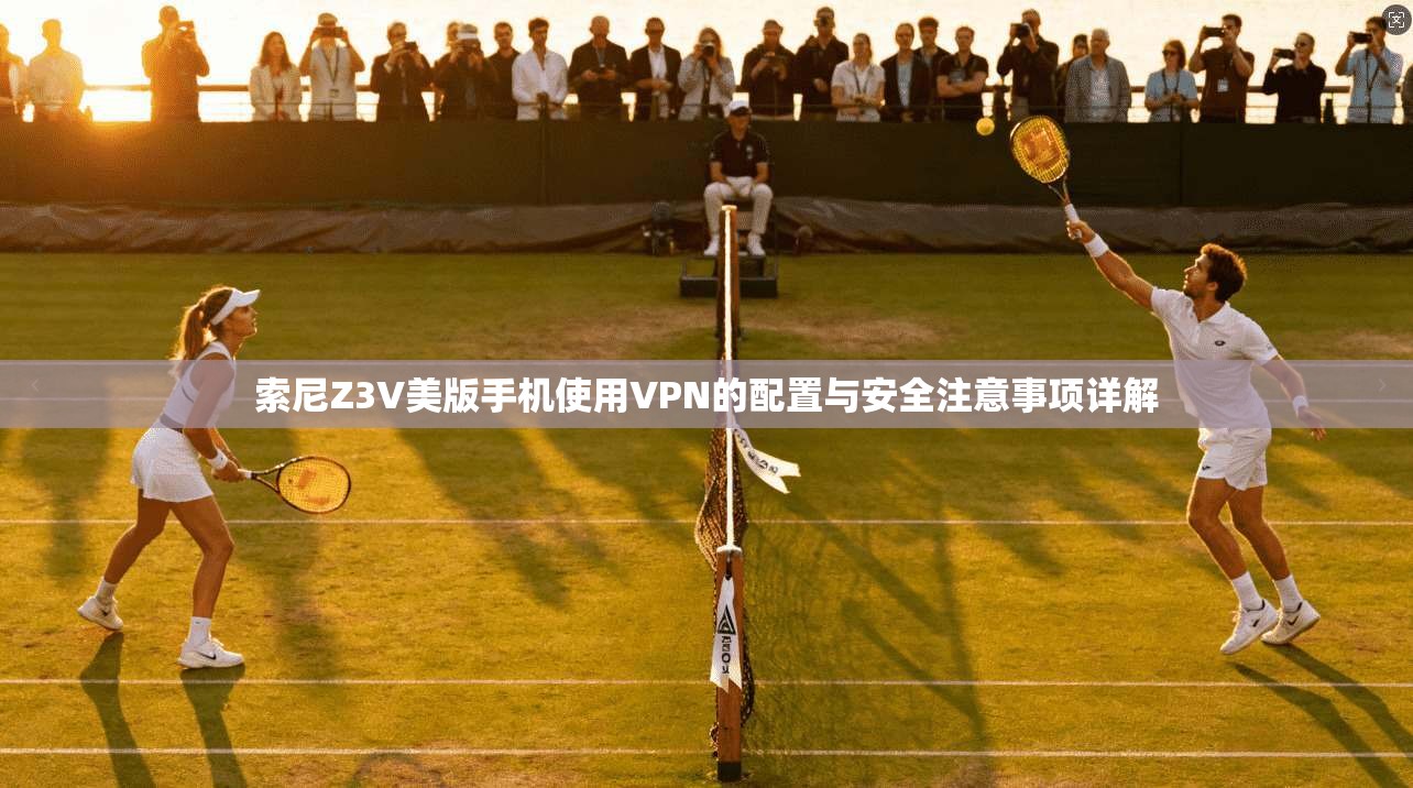 索尼Z3V美版手机使用VPN的配置与安全注意事项详解