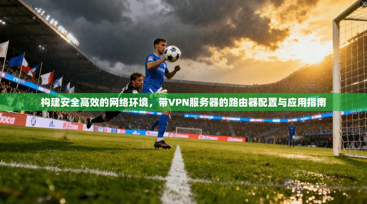 构建安全高效的网络环境，带VPN服务器的路由器配置与应用指南