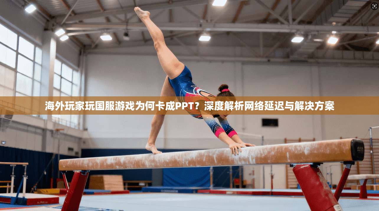 海外玩家玩国服游戏为何卡成PPT?深度解析网络延迟与解决方案