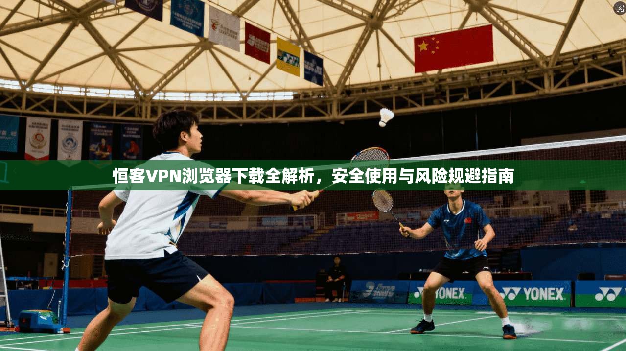 恒客VPN浏览器下载全解析,安全使用与风险规避指南