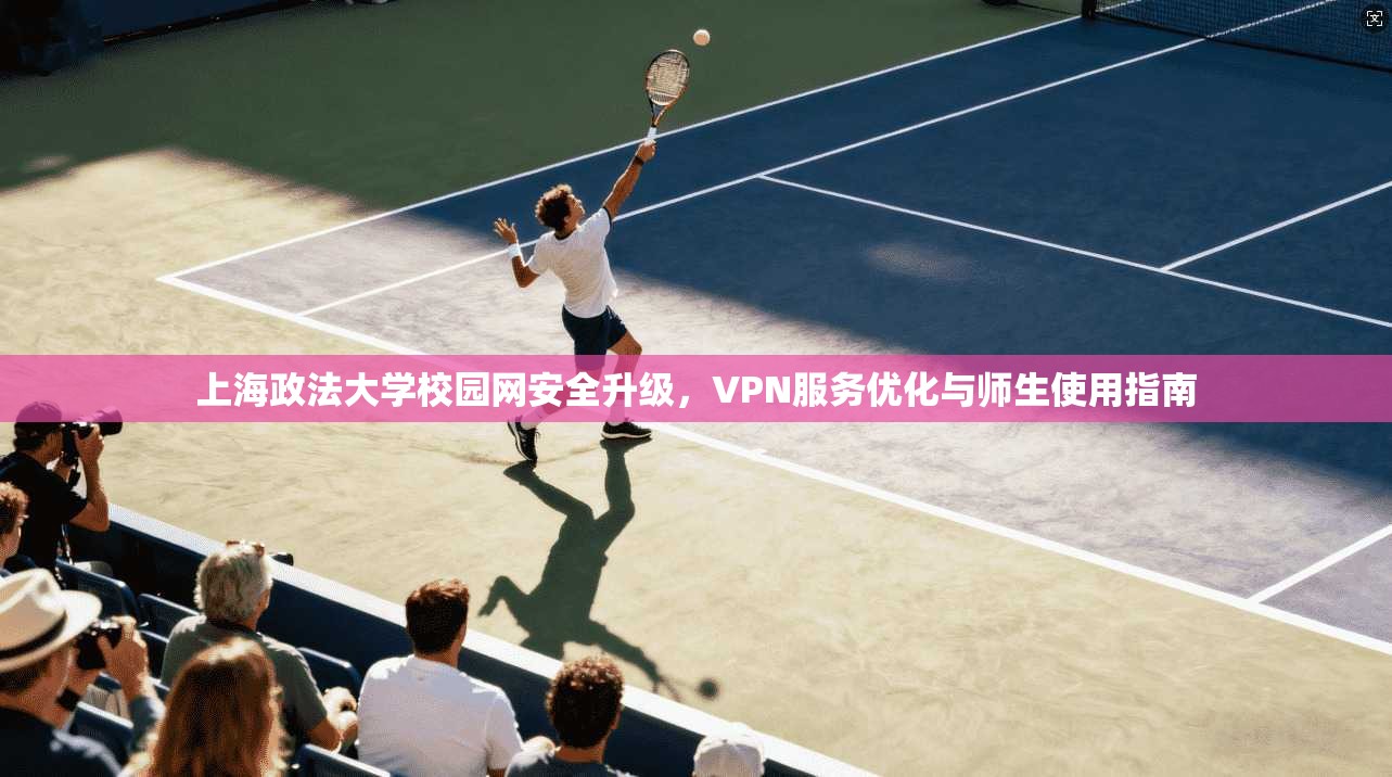 上海政法大学校园网安全升级，VPN服务优化与师生使用指南
