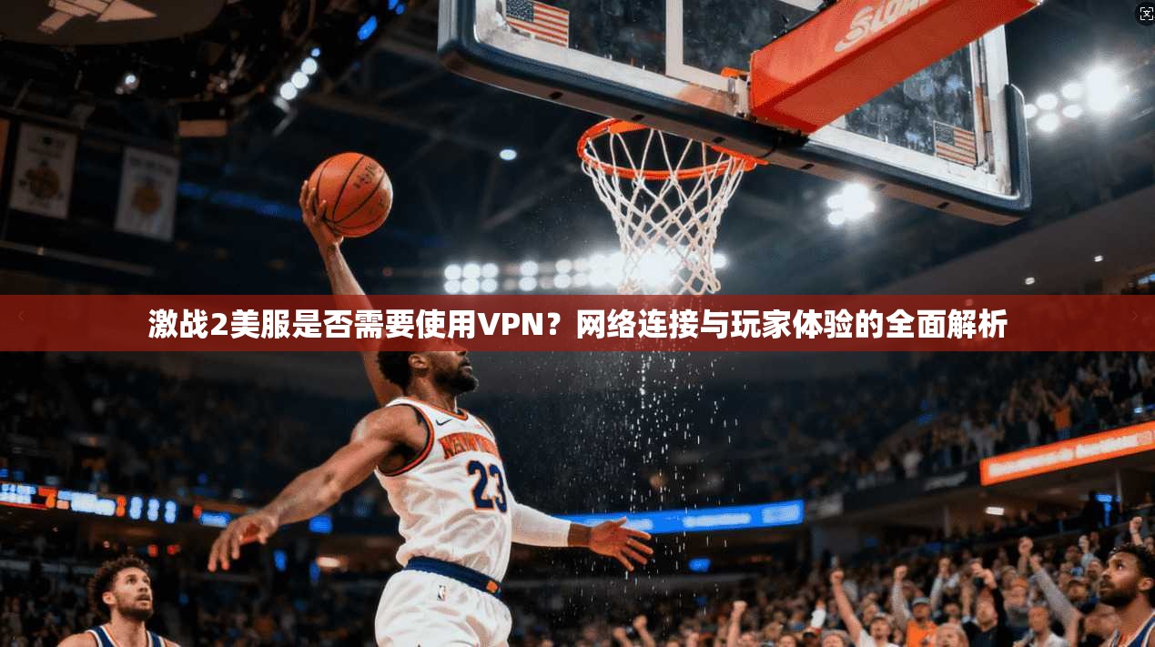 激战2美服是否需要使用VPN?网络连接与玩家体验的全面解析