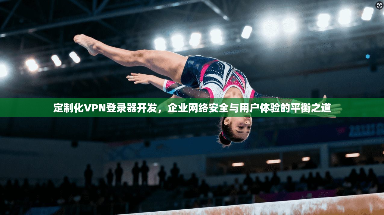 定制化VPN登录器开发,企业网络安全与用户体验的平衡之道