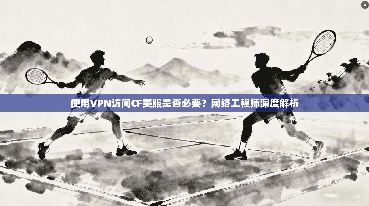 使用VPN访问CF美服是否必要？网络工程师深度解析