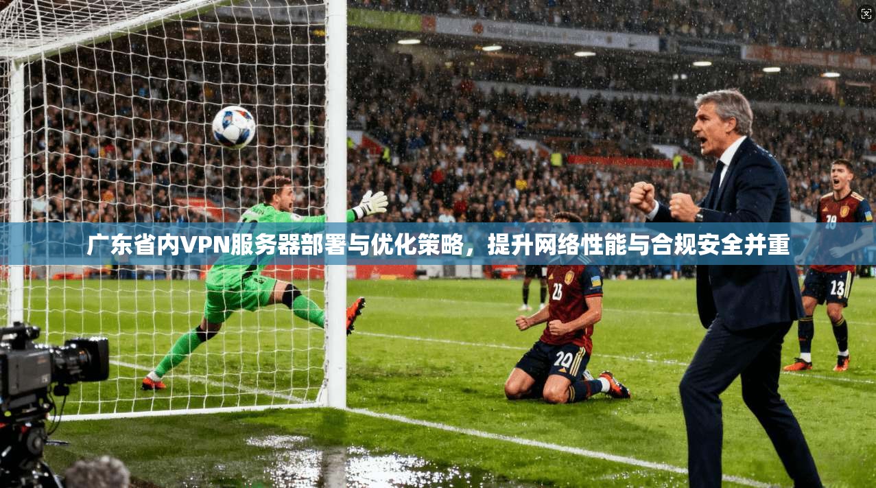 广东省内VPN服务器部署与优化策略,提升网络性能与合规安全并重
