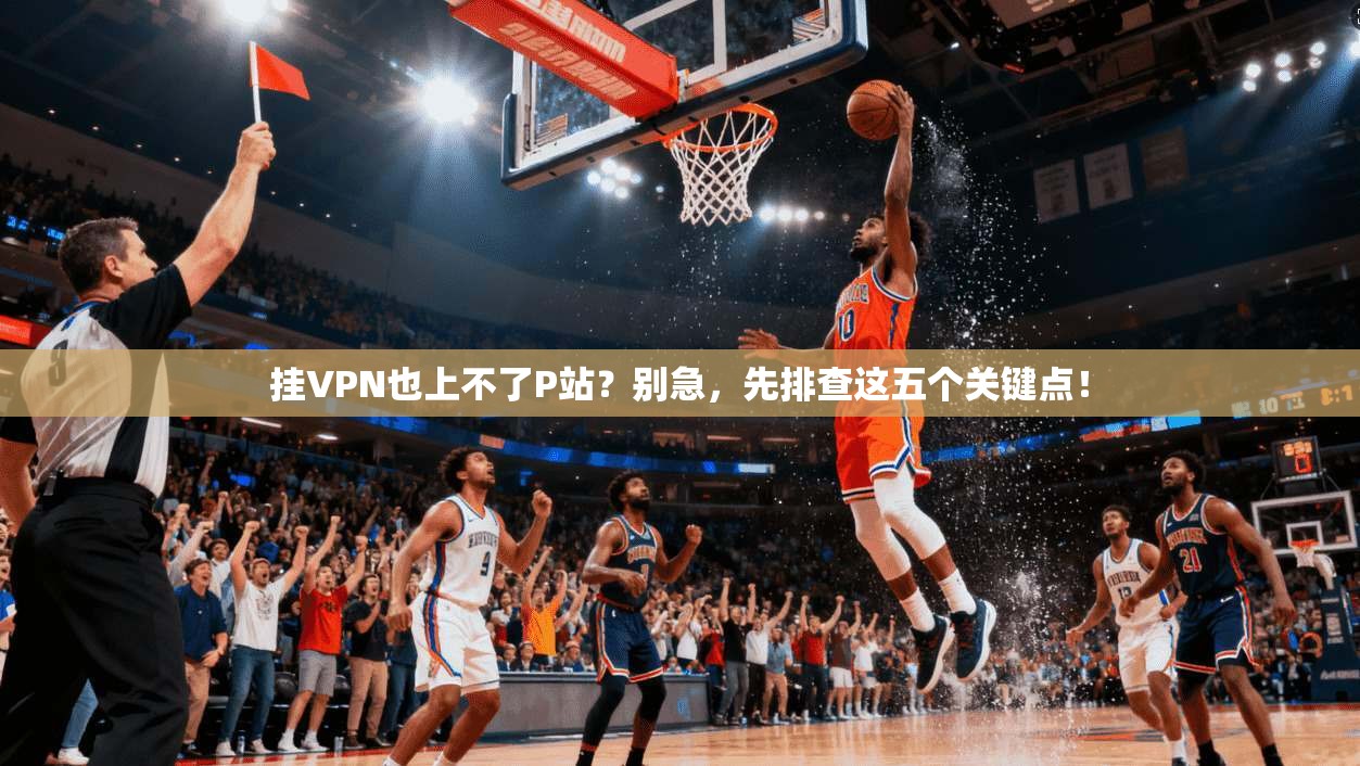 挂VPN也上不了P站?别急,先排查这五个关键点!