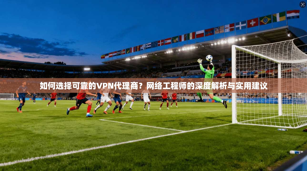 如何选择可靠的VPN代理商?网络工程师的深度解析与实用建议