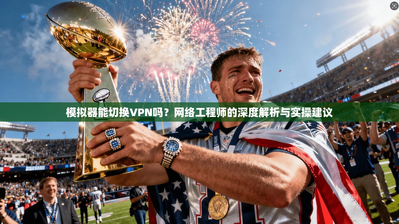模拟器能切换VPN吗?网络工程师的深度解析与实操建议