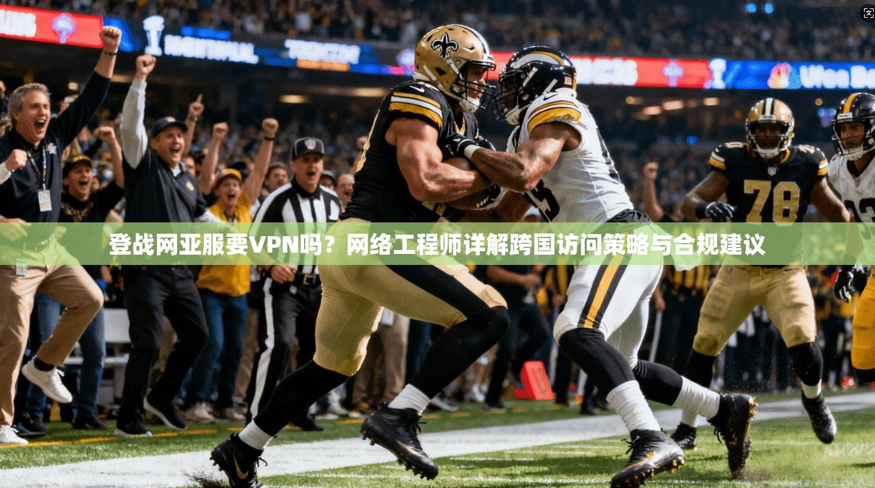登战网亚服要VPN吗？网络工程师详解跨国访问策略与合规建议