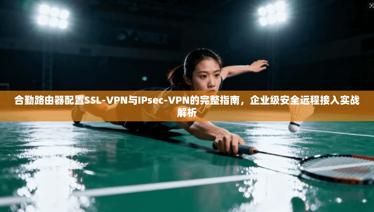 合勤路由器配置SSL-VPN与IPsec-VPN的完整指南,企业级安全远程接入实战解析