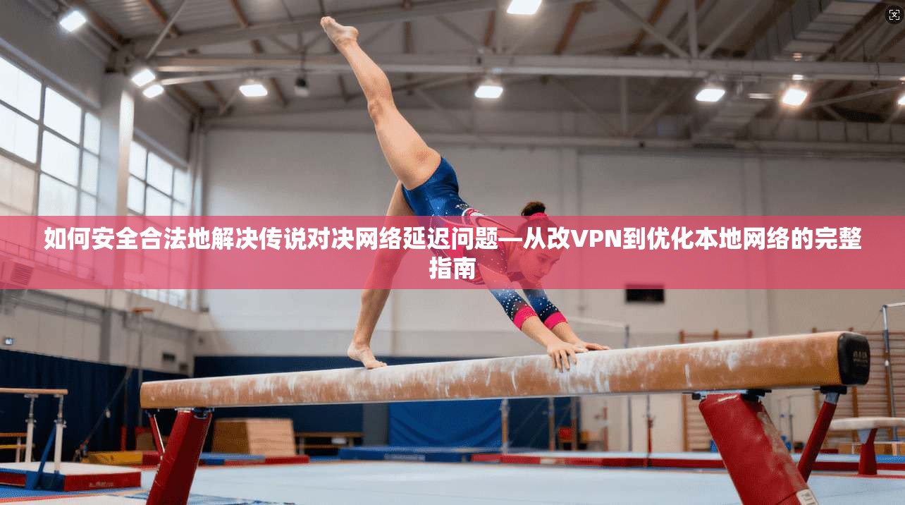 如何安全合法地解决传说对决网络延迟问题—从改VPN到优化本地网络的完整指南