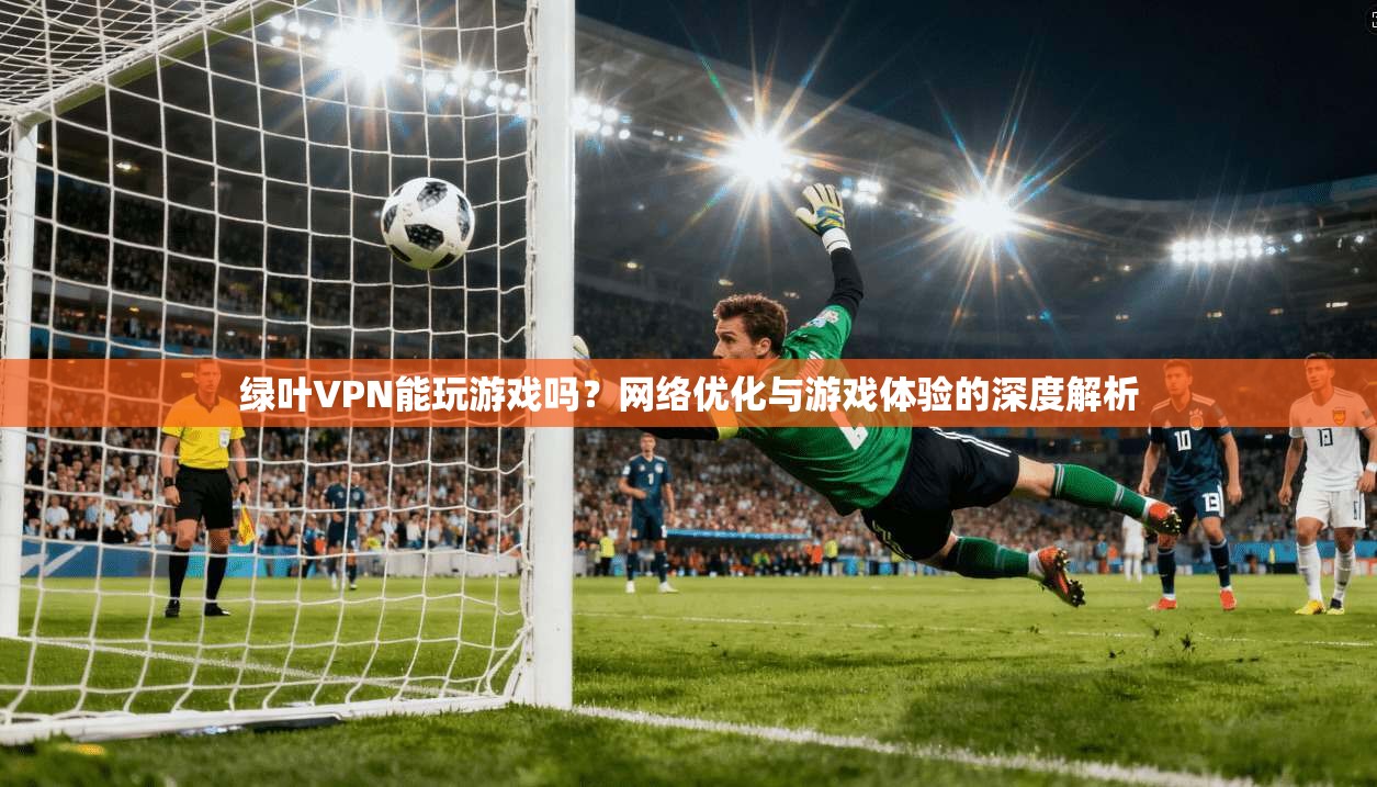 绿叶VPN能玩游戏吗?网络优化与游戏体验的深度解析