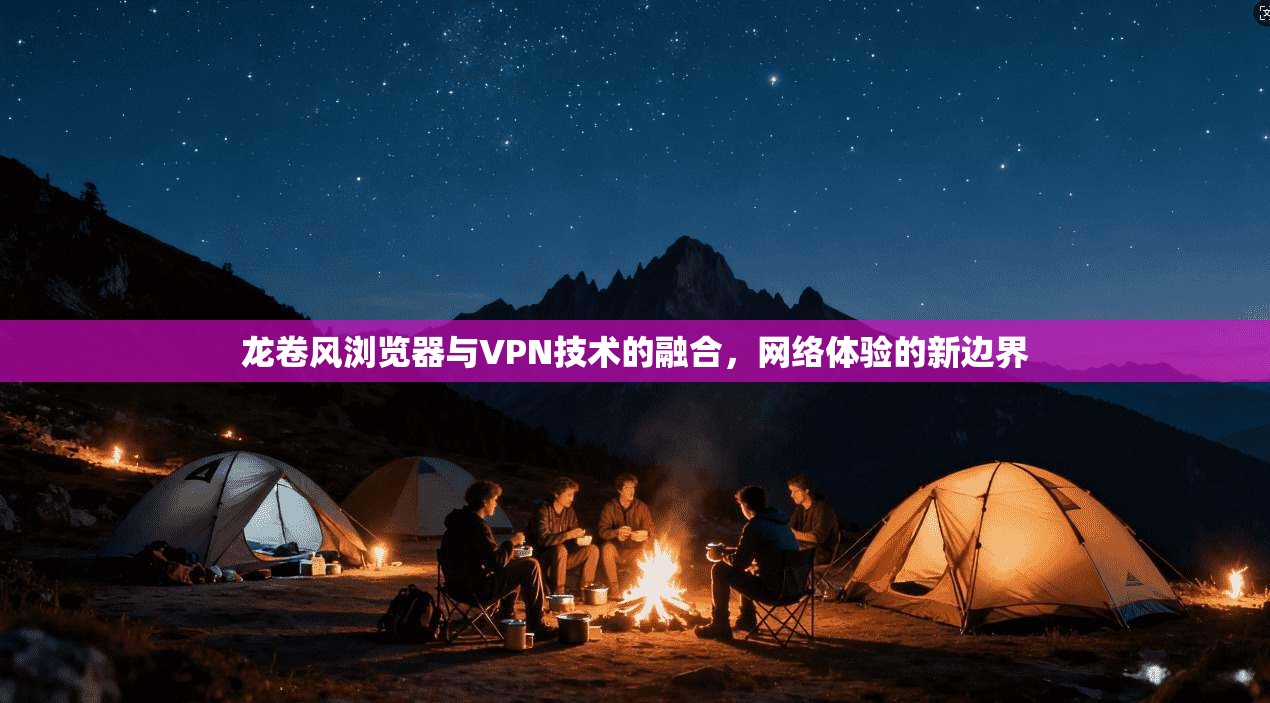 龙卷风浏览器与VPN技术的融合,网络体验的新边界