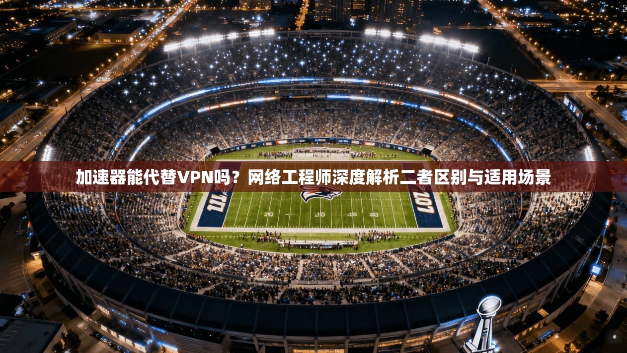 加速器能代替VPN吗？网络工程师深度解析二者区别与适用场景