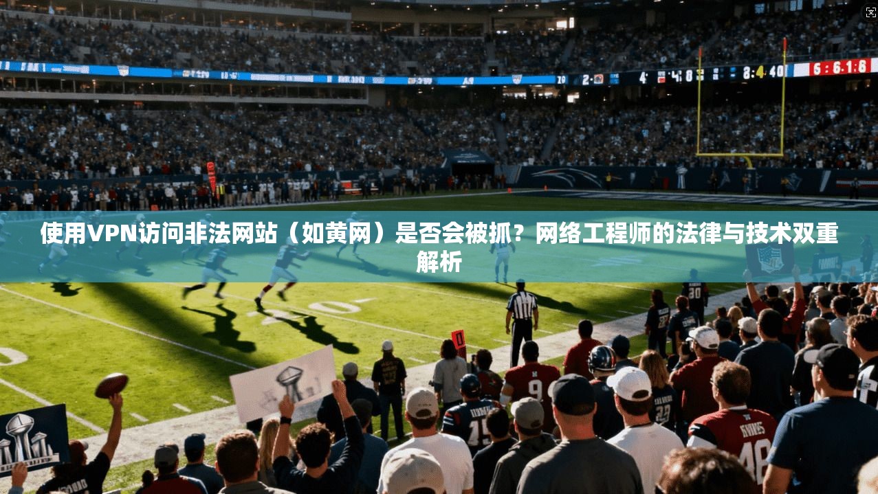 使用VPN访问非法网站（如黄网）是否会被抓？网络工程师的法律与技术双重解析