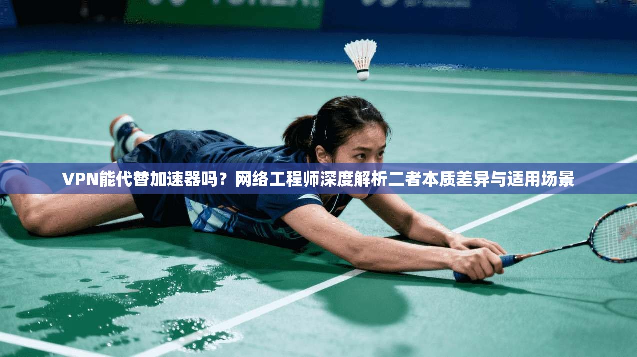 VPN能代替加速器吗?网络工程师深度解析二者本质差异与适用场景