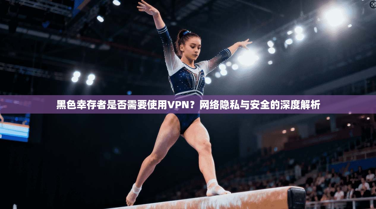 黑色幸存者是否需要使用VPN?网络隐私与安全的深度解析