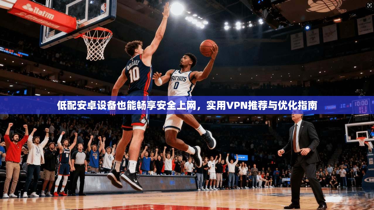 低配安卓设备也能畅享安全上网,实用VPN推荐与优化指南