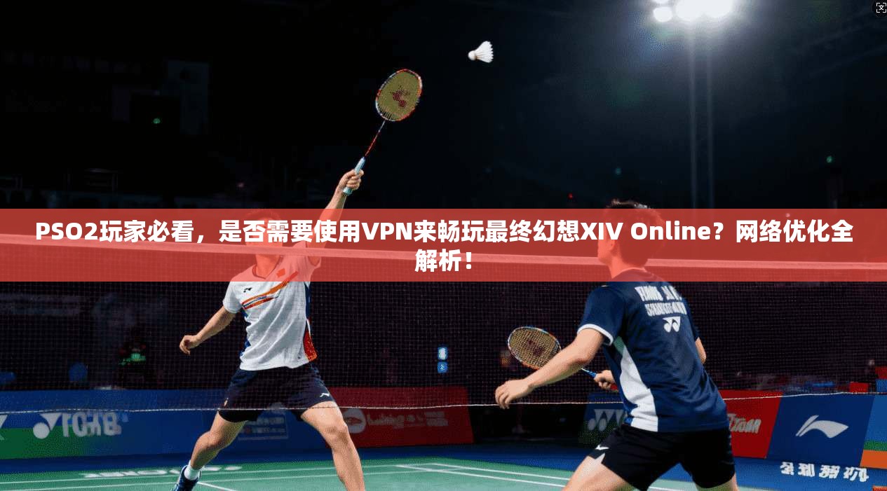 PSO2玩家必看，是否需要使用VPN来畅玩最终幻想XIV Online？网络优化全解析！
