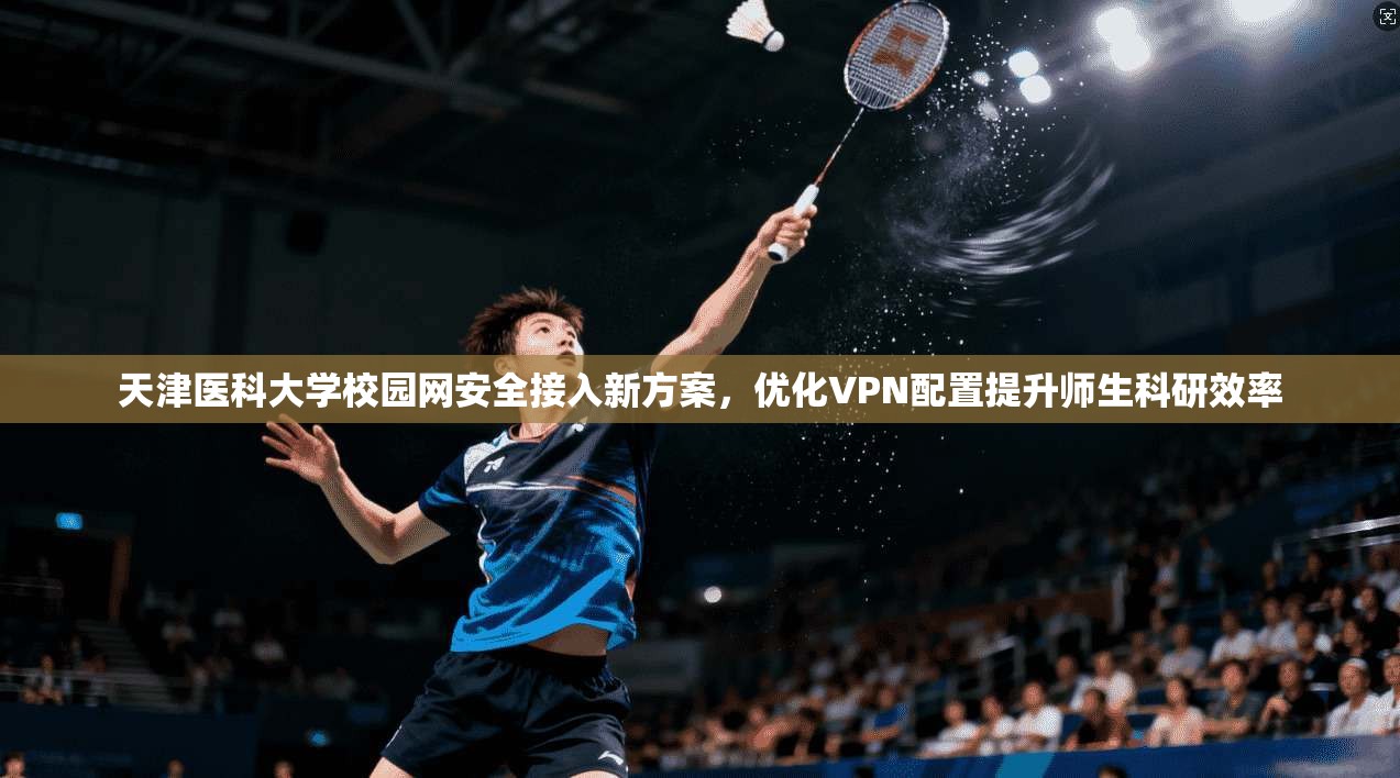 天津医科大学校园网安全接入新方案，优化VPN配置提升师生科研效率