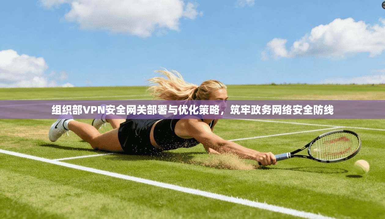 组织部VPN安全网关部署与优化策略,筑牢政务网络安全防线